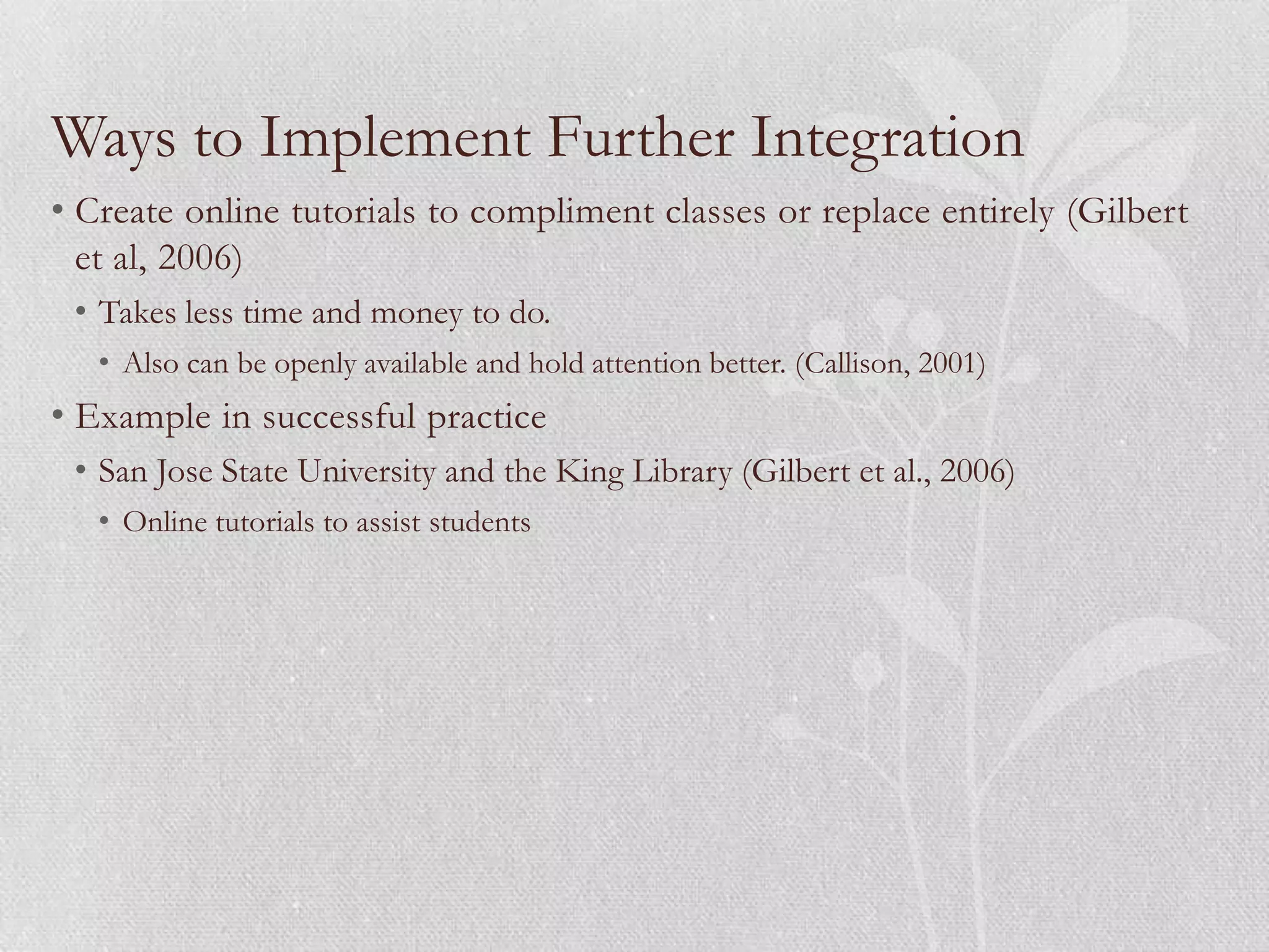 Ways to Implement Further Integration
• Create online tutorials to compliment classes or replace entirely (Gilbert
  et al, 2006)
 • Takes less time and money to do.
   • Also can be openly available and hold attention better. (Callison, 2001)
• Example in successful practice
 • San Jose State University and the King Library (Gilbert et al., 2006)
   • Online tutorials to assist students
 
