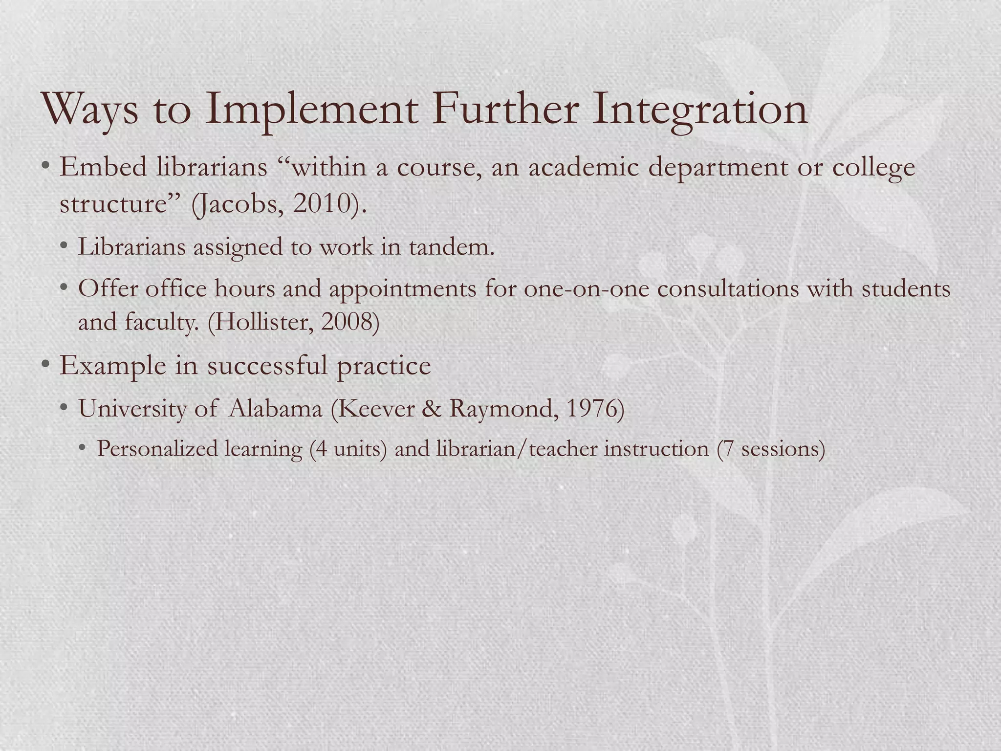 Ways to Implement Further Integration
• Embed librarians “within a course, an academic department or college
  structure” (Jacobs, 2010).
 • Librarians assigned to work in tandem.
 • Offer office hours and appointments for one-on-one consultations with students
   and faculty. (Hollister, 2008)
• Example in successful practice
 • University of Alabama (Keever & Raymond, 1976)
   • Personalized learning (4 units) and librarian/teacher instruction (7 sessions)
 