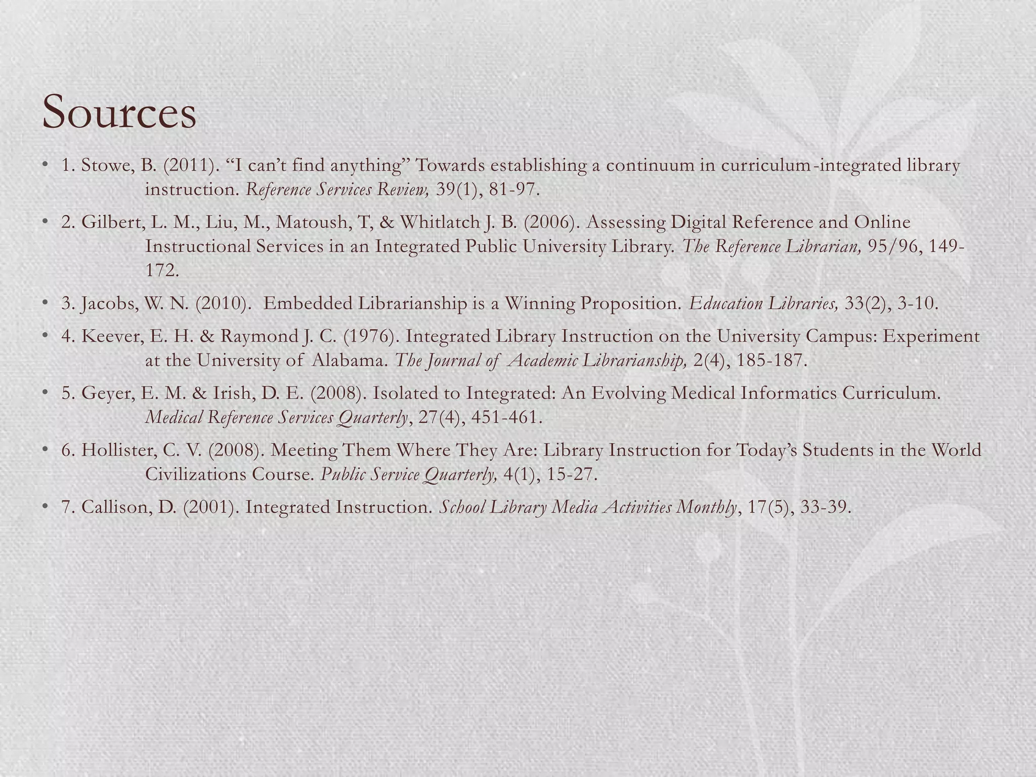 Sources
• 1. Stowe, B. (2011). “I can’t find anything” Towards establishing a continuum in curriculum -integrated library
            instruction. Reference Services Review, 39(1), 81-97.
• 2. Gilbert, L. M., Liu, M., Matoush, T, & Whitlatch J. B. (2006). Assessing Digital Reference and Online
             Instructional Services in an Integrated Public University Library. The Reference Librarian, 95/96, 149-
             172.
• 3. Jacobs, W. N. (2010). Embedded Librarianship is a Winning Proposition. Education Libraries, 33(2), 3-10.
• 4. Keever, E. H. & Raymond J. C. (1976). Integrated Library Instruction on the University Campus: Experiment
            at the University of Alabama. The Journal of Academic Librarianship, 2(4), 185-187.
• 5. Geyer, E. M. & Irish, D. E. (2008). Isolated to Integrated: An Evolving Medical Informatics Curriculum.
            Medical Reference Services Quarterly, 27(4), 451-461.
• 6. Hollister, C. V. (2008). Meeting Them Where They Are: Library Instruction for Today’s Students in the World
             Civilizations Course. Public Service Quarterly, 4(1), 15-27.
• 7. Callison, D. (2001). Integrated Instruction. School Library Media Activities Monthly, 17(5), 33-39.
 