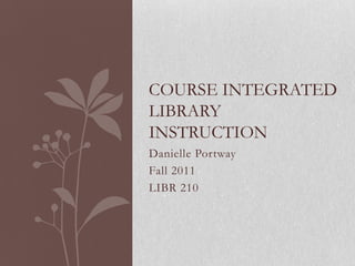 COURSE INTEGRATED
LIBRARY
INSTRUCTION
Danielle Portway
Fall 2011
LIBR 210
 