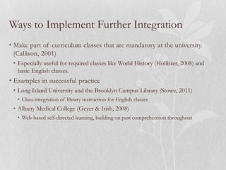 Ways to Implement Further Integration
• Make part of curriculum classes that are mandatory at the university.
  (Callison, 2001)
 • Especially useful for required classes like World History (Hollister, 2008) and
   basic English classes.
• Examples in successful practice
 • Long Island University and the Brooklyn Campus Library (Stowe, 2011)
   • Class-integration of library instruction for English classes
 • Albany Medical College (Geyer & Irish, 2008)
   • Web-based self-directed learning, building on past comprehension throughout
 