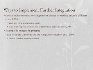 Ways to Implement Further Integration
• Create online tutorials to compliment classes or replace entirely (Gilbert
  et al, 2006)
 • Takes less time and money to do.
   • Also can be openly available and hold attention better. (Callison, 2001)
• Example in successful practice
 • San Jose State University and the King Library (Gilbert et al., 2006)
   • Online tutorials to assist students
 