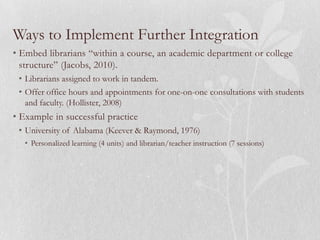 Ways to Implement Further Integration
• Embed librarians “within a course, an academic department or college
  structure” (Jacobs, 2010).
 • Librarians assigned to work in tandem.
 • Offer office hours and appointments for one-on-one consultations with students
   and faculty. (Hollister, 2008)
• Example in successful practice
 • University of Alabama (Keever & Raymond, 1976)
   • Personalized learning (4 units) and librarian/teacher instruction (7 sessions)
 
