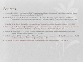 Sources
• 1. Stowe, B. (2011). “I can’t find anything” Towards establishing a continuum in curriculum -integrated library
            instruction. Reference Services Review, 39(1), 81-97.
• 2. Gilbert, L. M., Liu, M., Matoush, T, & Whitlatch J. B. (2006). Assessing Digital Reference and Online
             Instructional Services in an Integrated Public University Library. The Reference Librarian, 95/96, 149-
             172.
• 3. Jacobs, W. N. (2010). Embedded Librarianship is a Winning Proposition. Education Libraries, 33(2), 3-10.
• 4. Keever, E. H. & Raymond J. C. (1976). Integrated Library Instruction on the University Campus: Experiment
            at the University of Alabama. The Journal of Academic Librarianship, 2(4), 185-187.
• 5. Geyer, E. M. & Irish, D. E. (2008). Isolated to Integrated: An Evolving Medical Informatics Curriculum.
            Medical Reference Services Quarterly, 27(4), 451-461.
• 6. Hollister, C. V. (2008). Meeting Them Where They Are: Library Instruction for Today’s Students in the World
             Civilizations Course. Public Service Quarterly, 4(1), 15-27.
• 7. Callison, D. (2001). Integrated Instruction. School Library Media Activities Monthly, 17(5), 33-39.
 