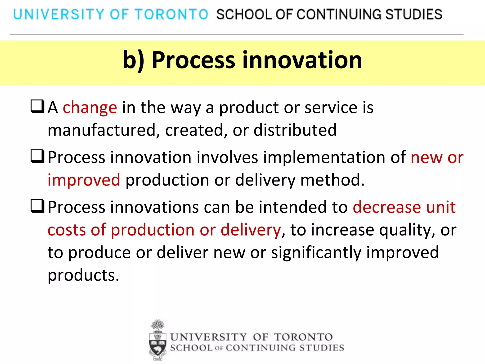 b) Process innovation
A change in the way a product or service is
 manufactured, created, or distributed
Process innovation involves implementation of new or
 improved production or delivery method.
Process innovations can be intended to decrease unit
 costs of production or delivery, to increase quality, or
 to produce or deliver new or significantly improved
 products.
 