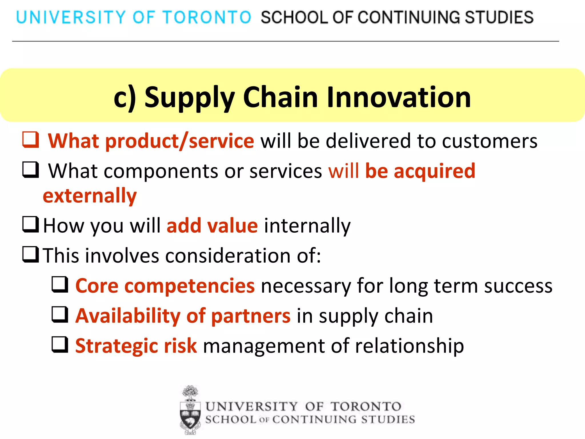 c) Supply Chain Innovation
 What product/service will be delivered to customers
 What components or services will be acquired
 externally
How you will add value internally
This involves consideration of:
   Core competencies necessary for long term success
   Availability of partners in supply chain
   Strategic risk management of relationship
 