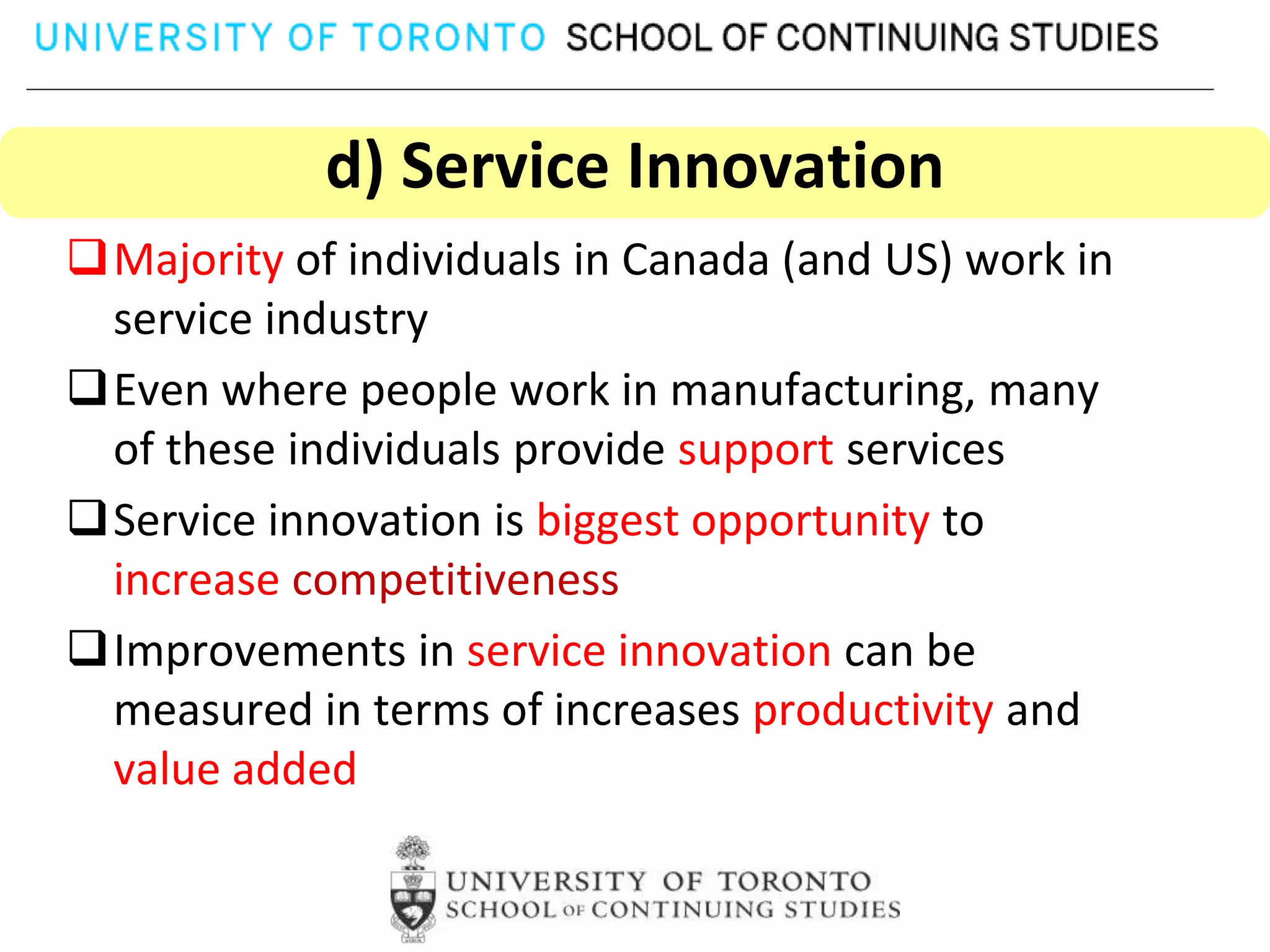 d) Service Innovation
Majority of individuals in Canada (and US) work in
 service industry
Even where people work in manufacturing, many
 of these individuals provide support services
Service innovation is biggest opportunity to
 increase competitiveness
Improvements in service innovation can be
 measured in terms of increases productivity and
 value added
 