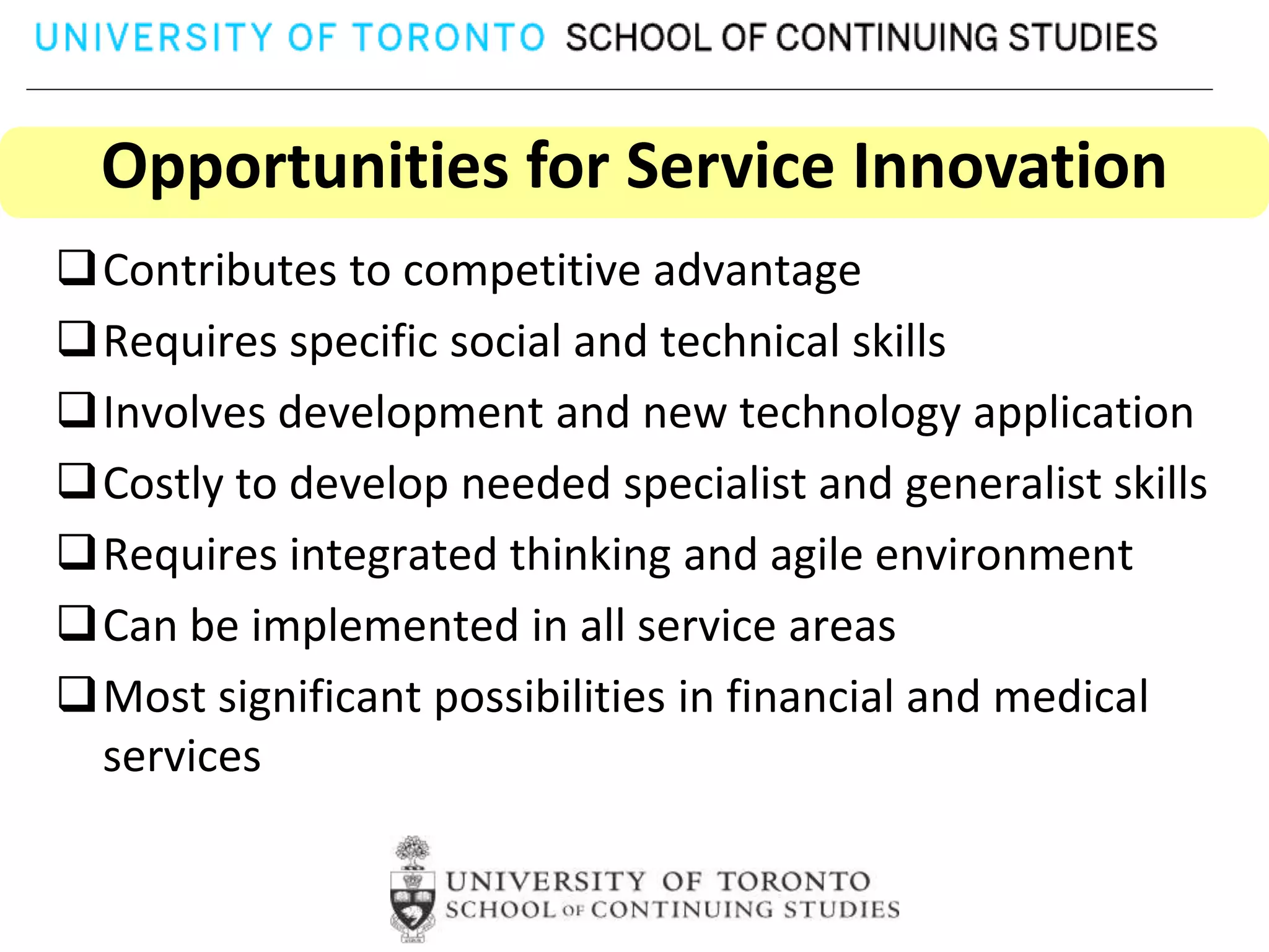 Opportunities for Service Innovation
Contributes to competitive advantage
Requires specific social and technical skills
Involves development and new technology application
Costly to develop needed specialist and generalist skills
Requires integrated thinking and agile environment
Can be implemented in all service areas
Most significant possibilities in financial and medical
 services
 