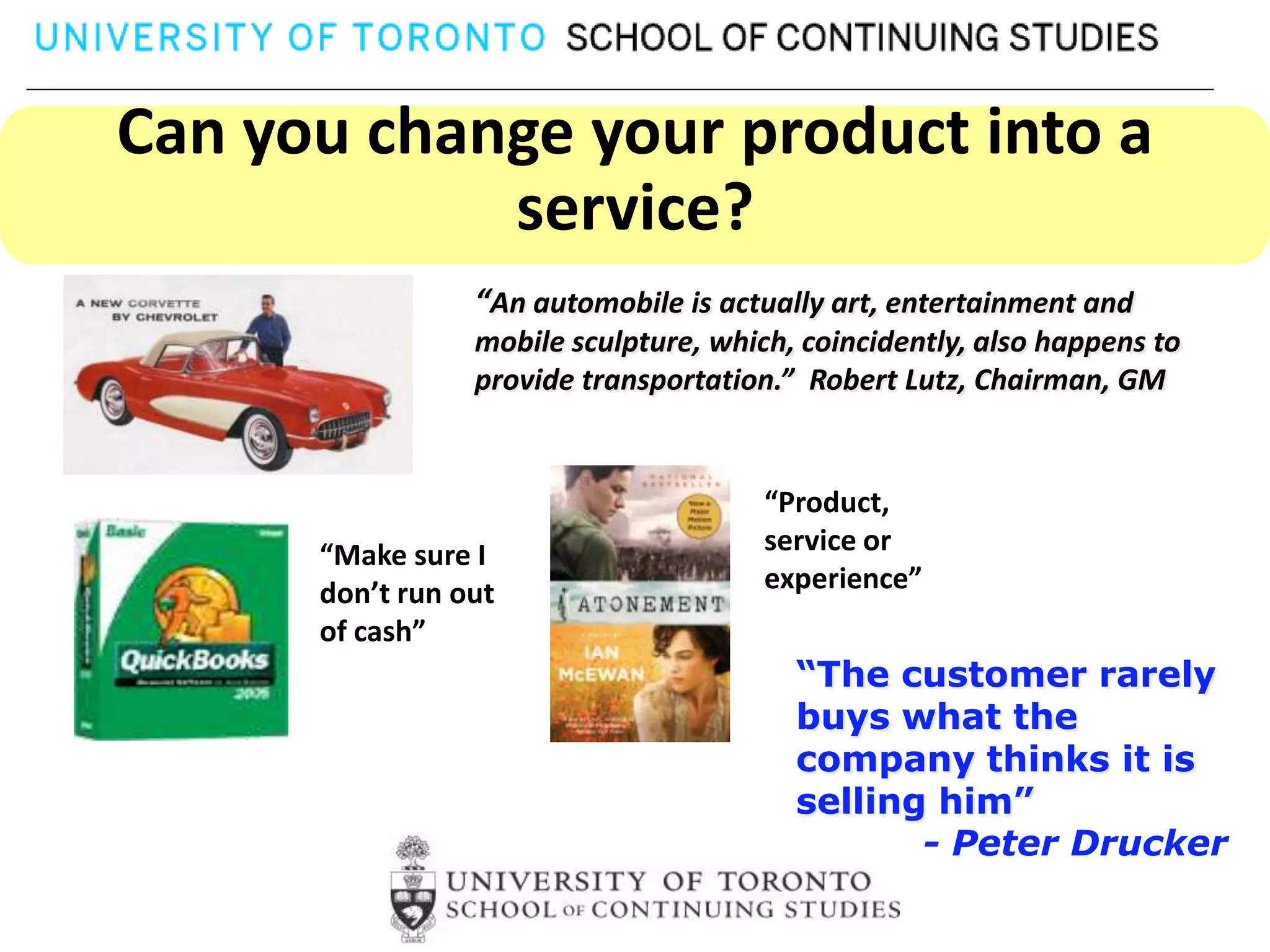 Can you change your product into a
            service?
                 “An automobile is actually art, entertainment and
                 mobile sculpture, which, coincidently, also happens to
                 provide transportation.” Robert Lutz, Chairman, GM


                                       “Product,
      “Make sure I                     service or
      don’t run out                    experience”
      of cash”
                                         “The customer rarely
                                         buys what the
                                         company thinks it is
                                         selling him”
                                                - Peter Drucker
 