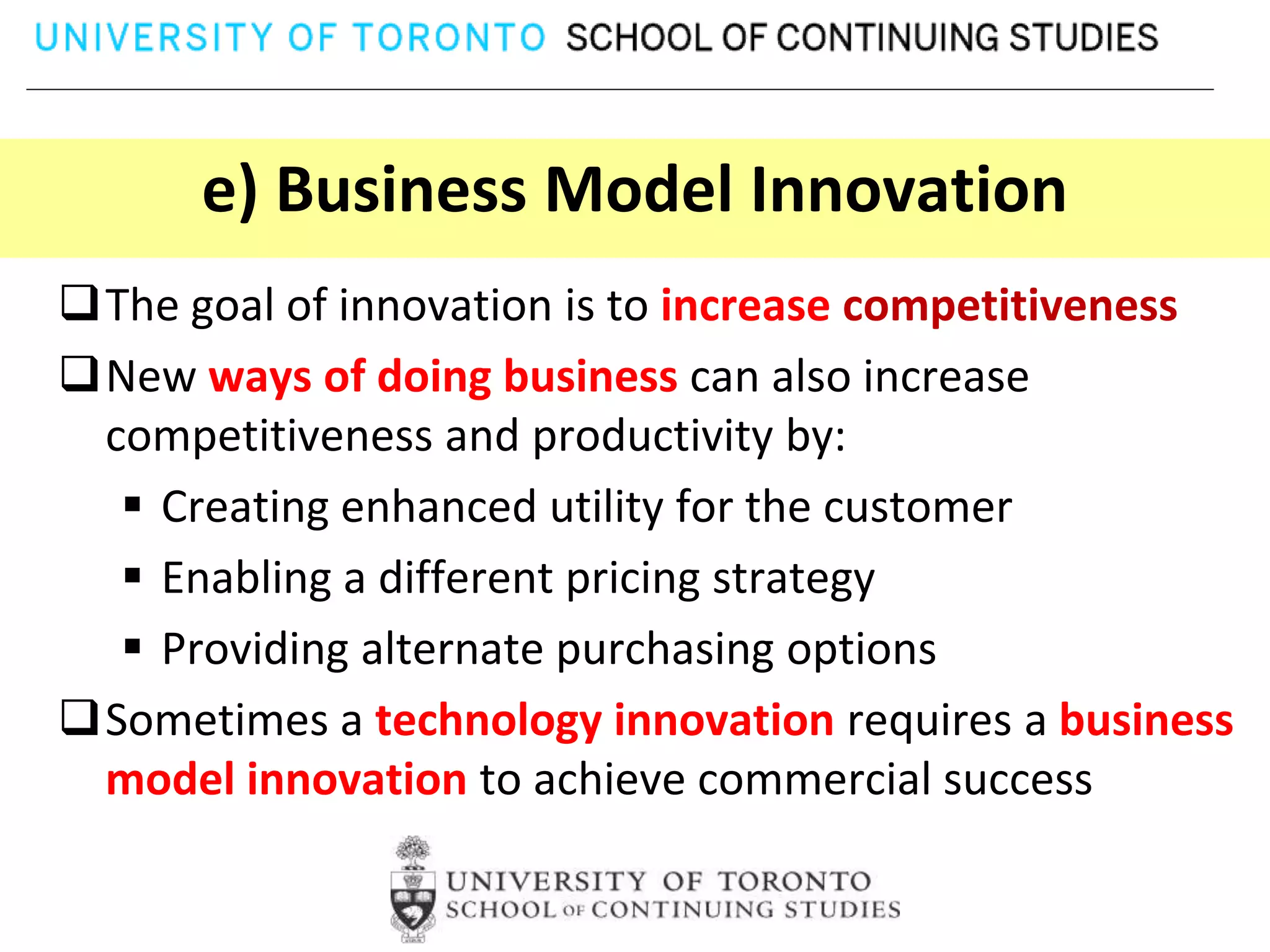 e) Business Model Innovation
The goal of innovation is to increase competitiveness
New ways of doing business can also increase
 competitiveness and productivity by:
   Creating enhanced utility for the customer
   Enabling a different pricing strategy
   Providing alternate purchasing options
Sometimes a technology innovation requires a business
 model innovation to achieve commercial success
 