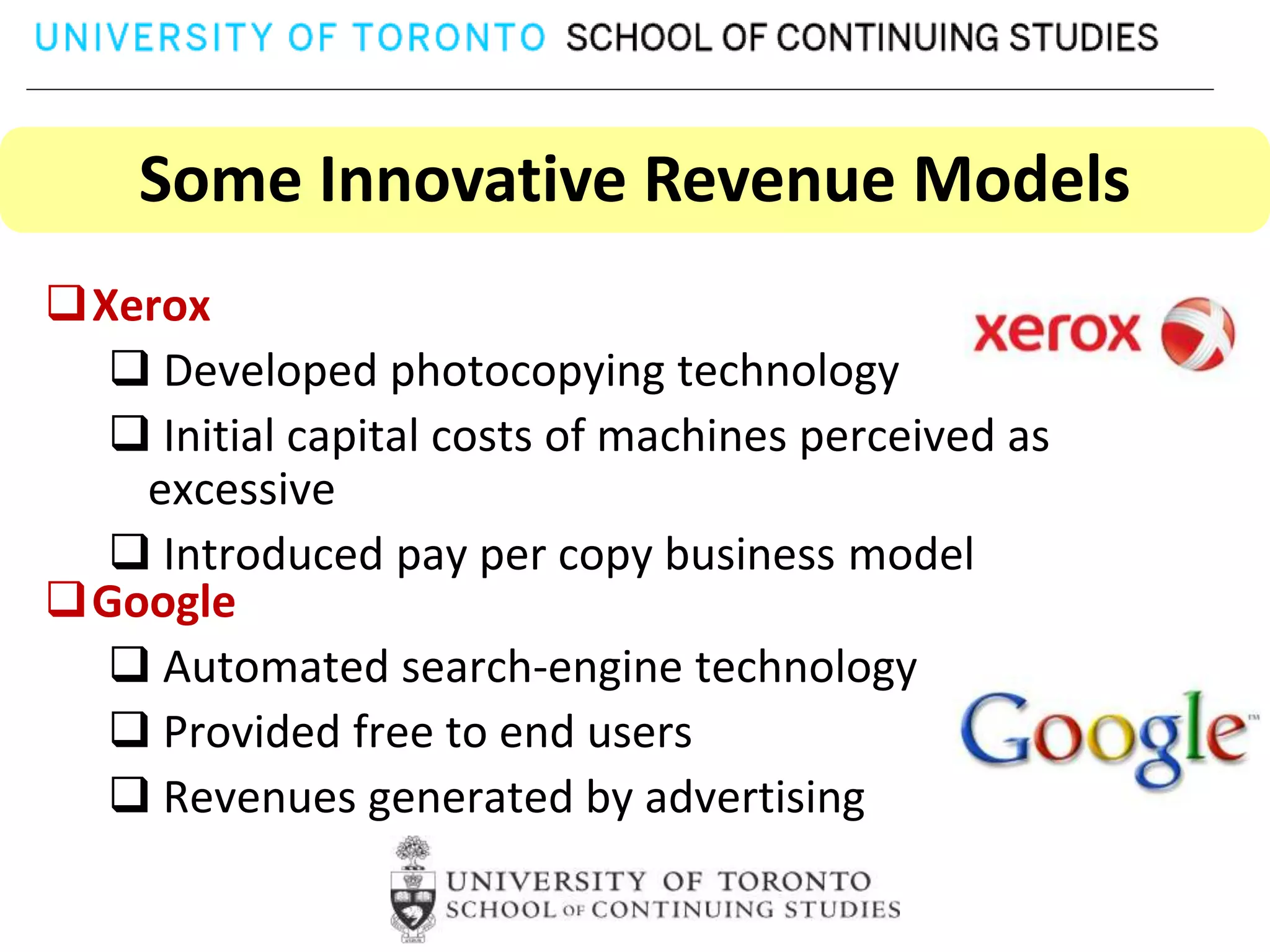 Some Innovative Revenue Models
Xerox
   Developed photocopying technology
   Initial capital costs of machines perceived as
   excessive
   Introduced pay per copy business model
Google
   Automated search-engine technology
   Provided free to end users
   Revenues generated by advertising
 