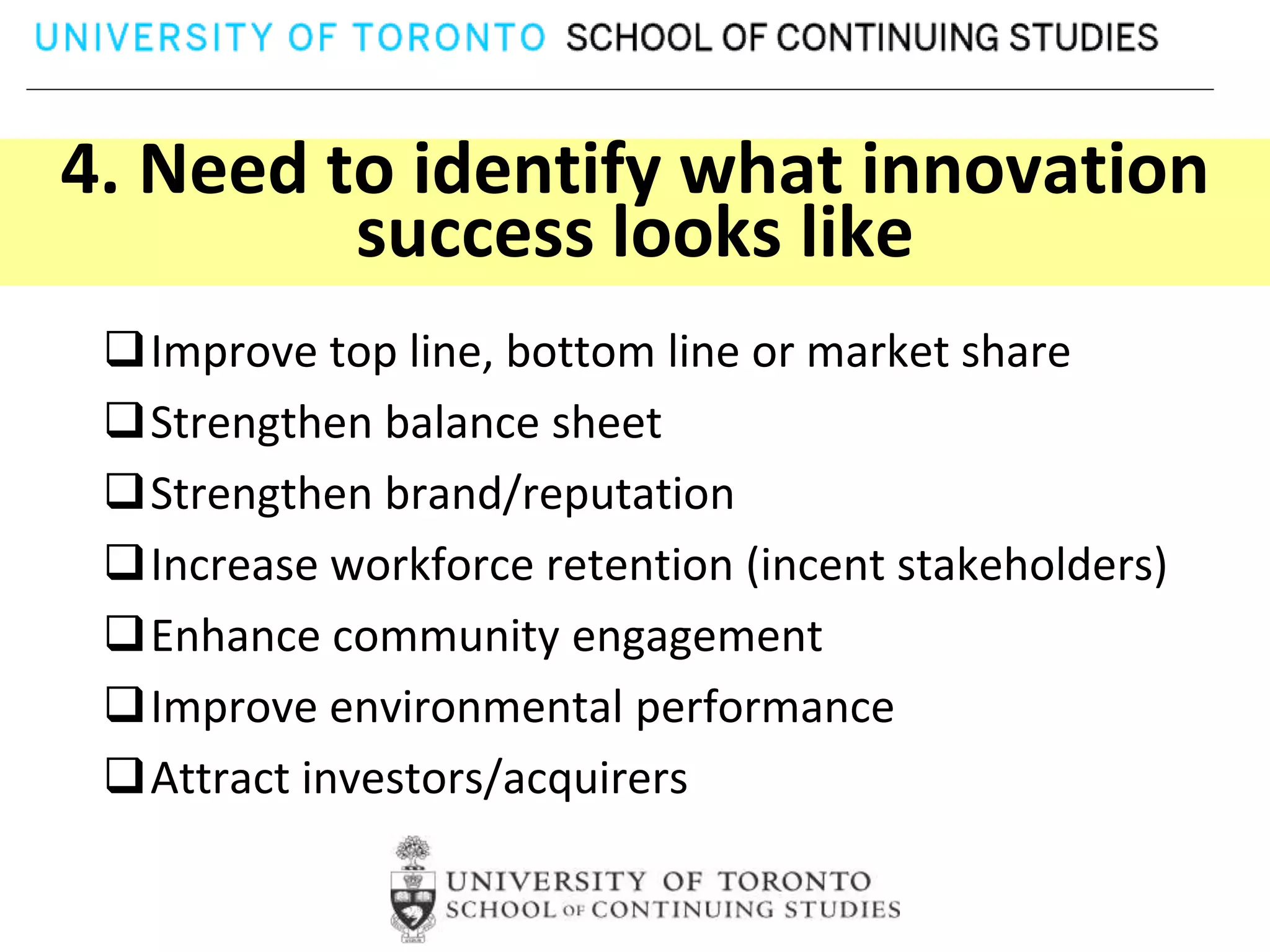4. Need to identify what innovation
         success looks like
 Improve top line, bottom line or market share
 Strengthen balance sheet
 Strengthen brand/reputation
 Increase workforce retention (incent stakeholders)
 Enhance community engagement
 Improve environmental performance
 Attract investors/acquirers
 