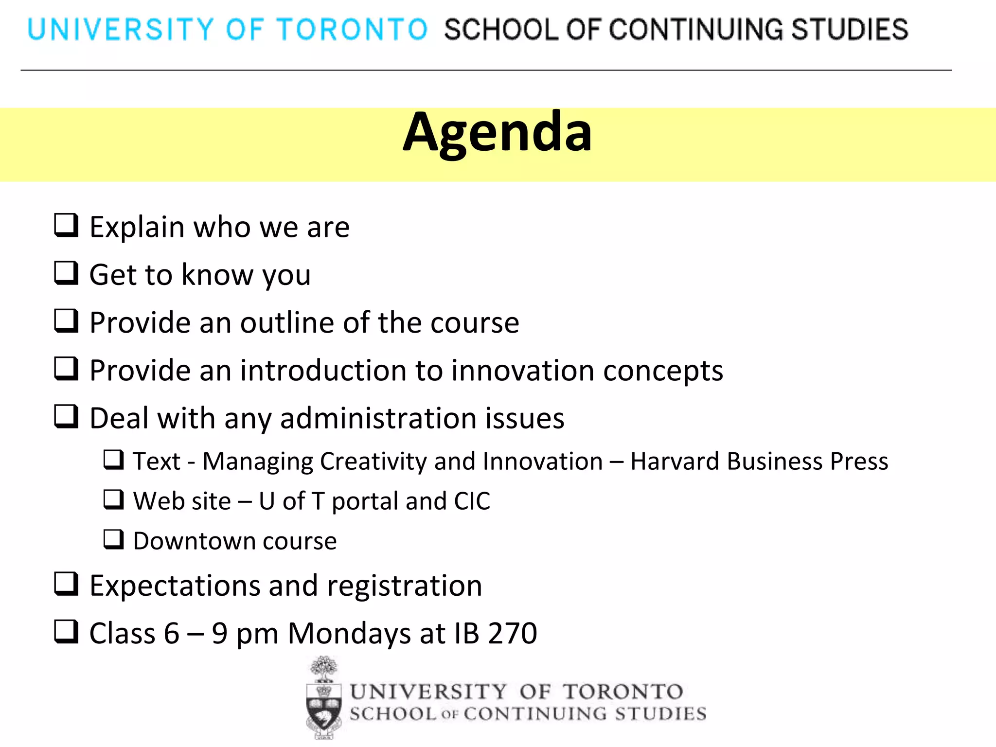 Agenda
 Explain who we are
 Get to know you
 Provide an outline of the course
 Provide an introduction to innovation concepts
 Deal with any administration issues
    Text - Managing Creativity and Innovation – Harvard Business Press
    Web site – U of T portal and CIC
    Downtown course
 Expectations and registration
 Class 6 – 9 pm Mondays at IB 270
 