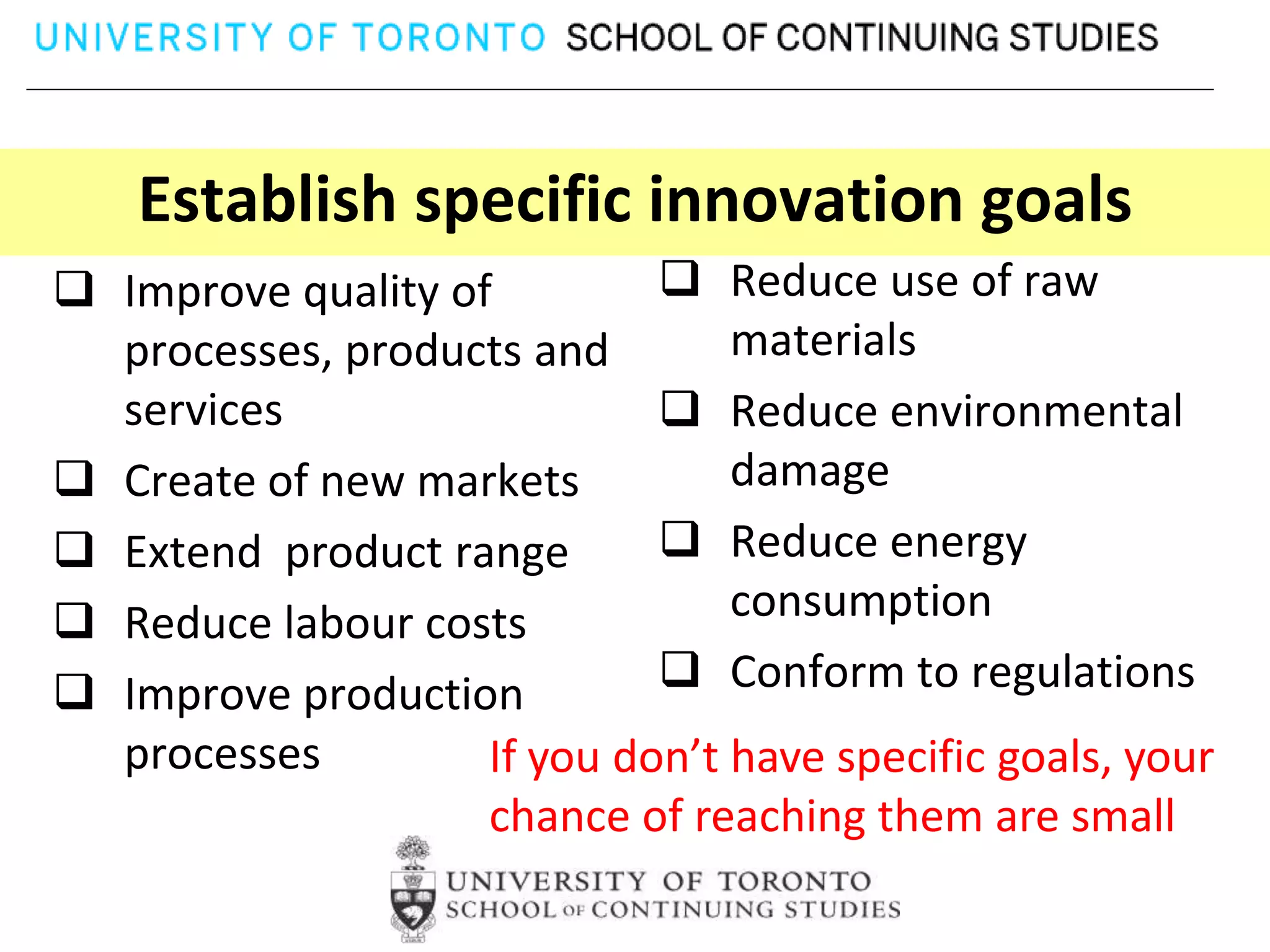 Establish specific innovation goals
 Improve quality of          Reduce use of raw
  processes, products and        materials
  services                    Reduce environmental
 Create of new markets          damage
 Extend product range        Reduce energy
 Reduce labour costs            consumption
 Improve production          Conform to regulations
  processes         If you don’t have specific goals, your
                    chance of reaching them are small
 