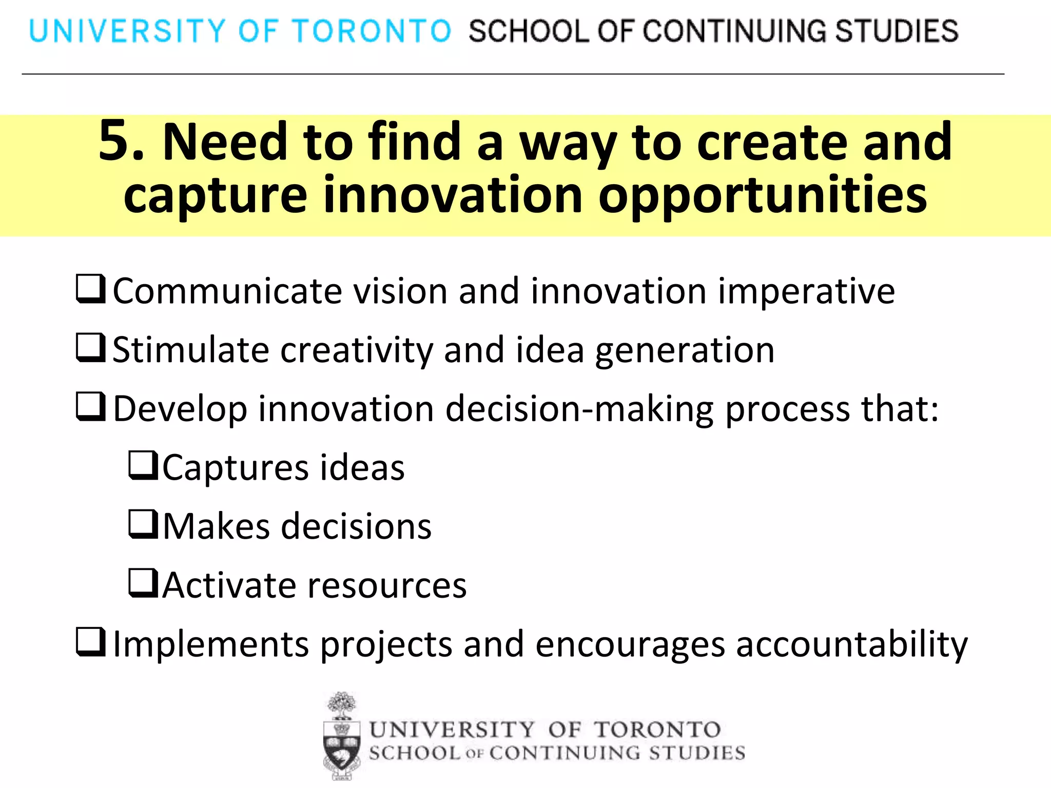 5. Need to find a way to create and
  capture innovation opportunities
Communicate vision and innovation imperative
Stimulate creativity and idea generation
Develop innovation decision-making process that:
  Captures ideas
  Makes decisions
  Activate resources
Implements projects and encourages accountability
 