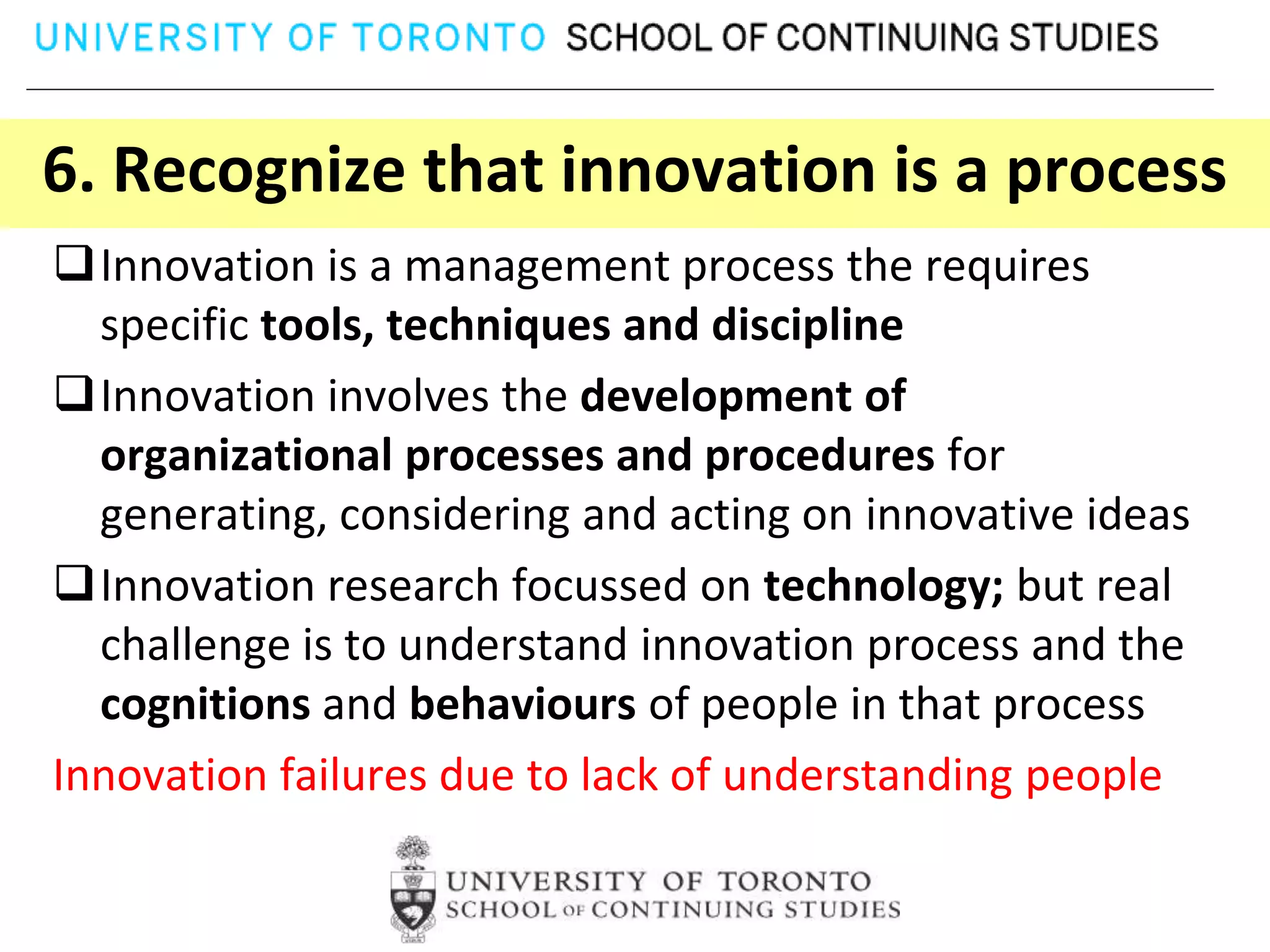 6. Recognize that innovation is a process
Innovation is a management process the requires
  specific tools, techniques and discipline
Innovation involves the development of
  organizational processes and procedures for
  generating, considering and acting on innovative ideas
Innovation research focussed on technology; but real
  challenge is to understand innovation process and the
  cognitions and behaviours of people in that process
Innovation failures due to lack of understanding people
 