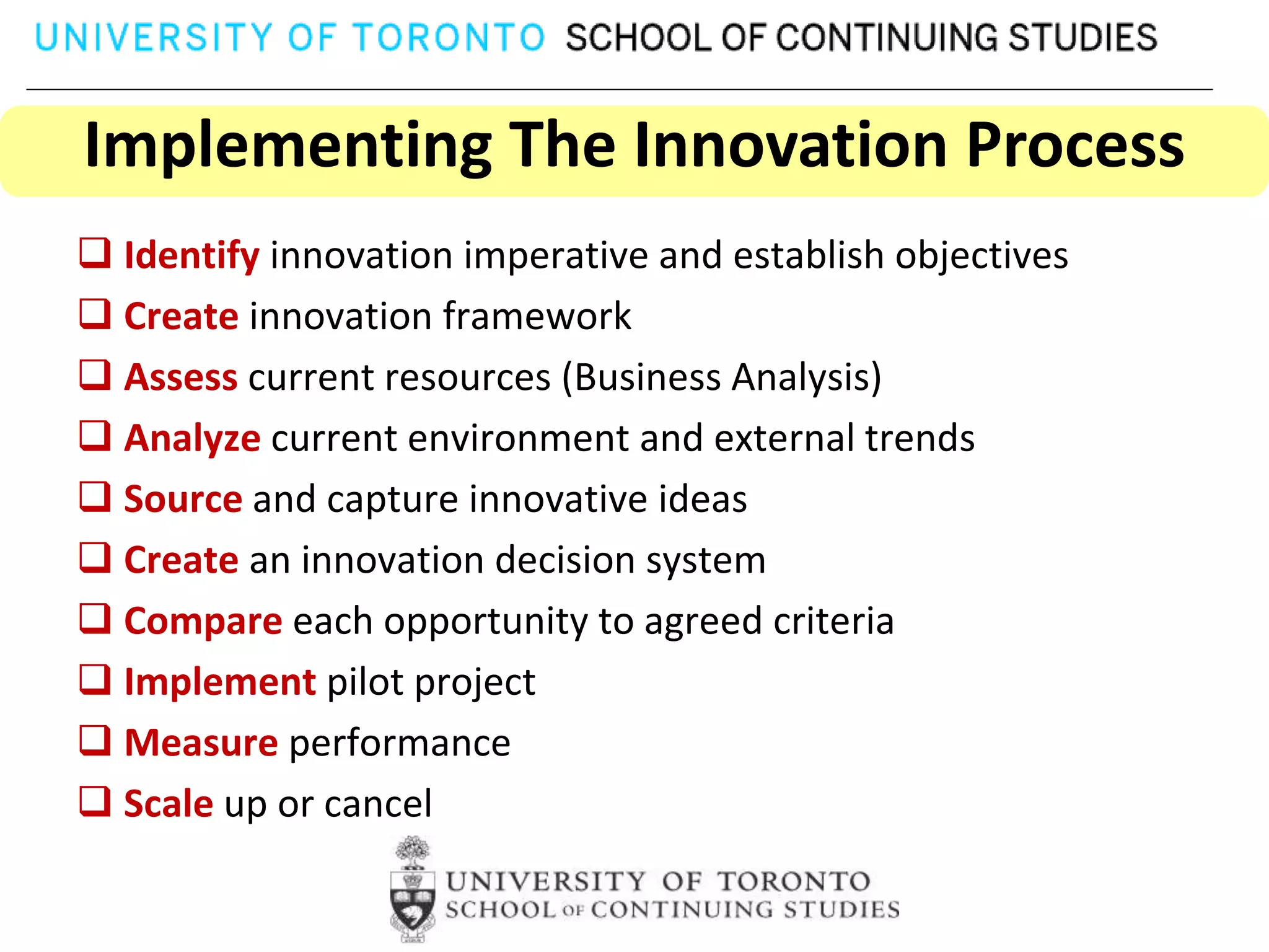 Implementing The Innovation Process
 Identify innovation imperative and establish objectives
 Create innovation framework
 Assess current resources (Business Analysis)
 Analyze current environment and external trends
 Source and capture innovative ideas
 Create an innovation decision system
 Compare each opportunity to agreed criteria
 Implement pilot project
 Measure performance
 Scale up or cancel
 