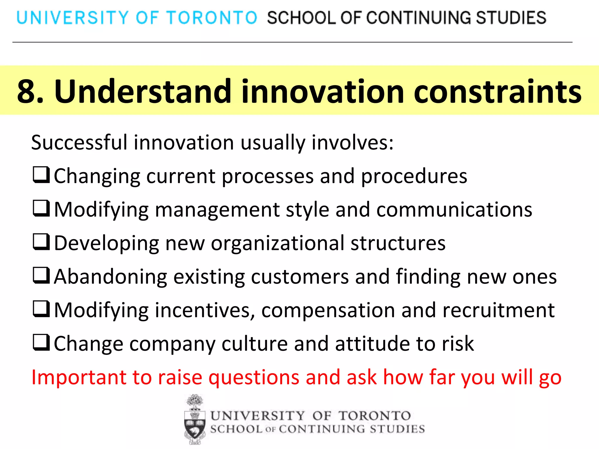 8. Understand innovation constraints
Successful innovation usually involves:
Changing current processes and procedures
Modifying management style and communications
Developing new organizational structures
Abandoning existing customers and finding new ones
Modifying incentives, compensation and recruitment
Change company culture and attitude to risk
Important to raise questions and ask how far you will go
 