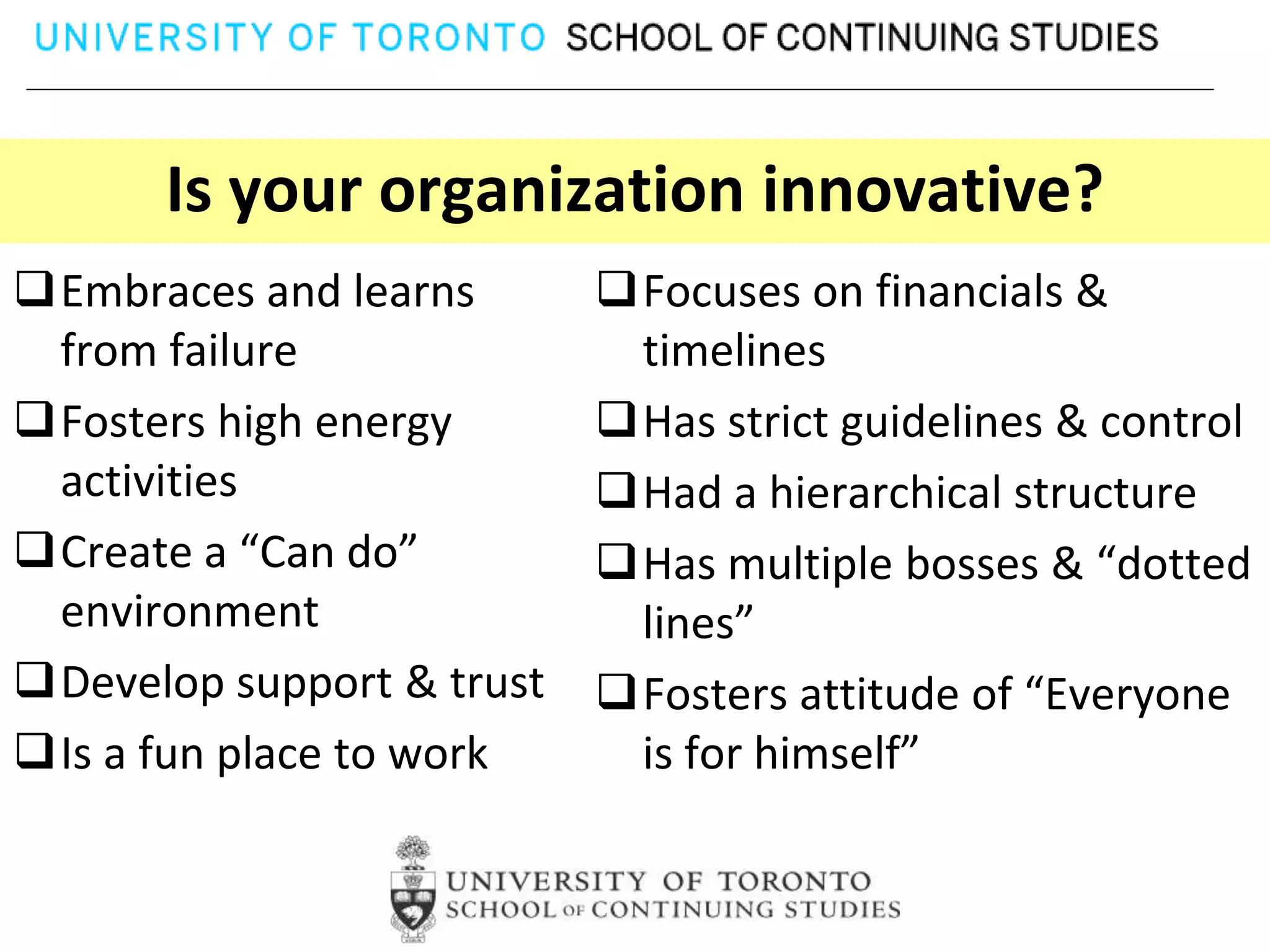 Is your organization innovative?
Embraces and learns       Focuses on financials &
 from failure               timelines
Fosters high energy       Has strict guidelines & control
 activities                Had a hierarchical structure
Create a “Can do”         Has multiple bosses & “dotted
 environment                lines”
Develop support & trust   Fosters attitude of “Everyone
Is a fun place to work     is for himself”
 