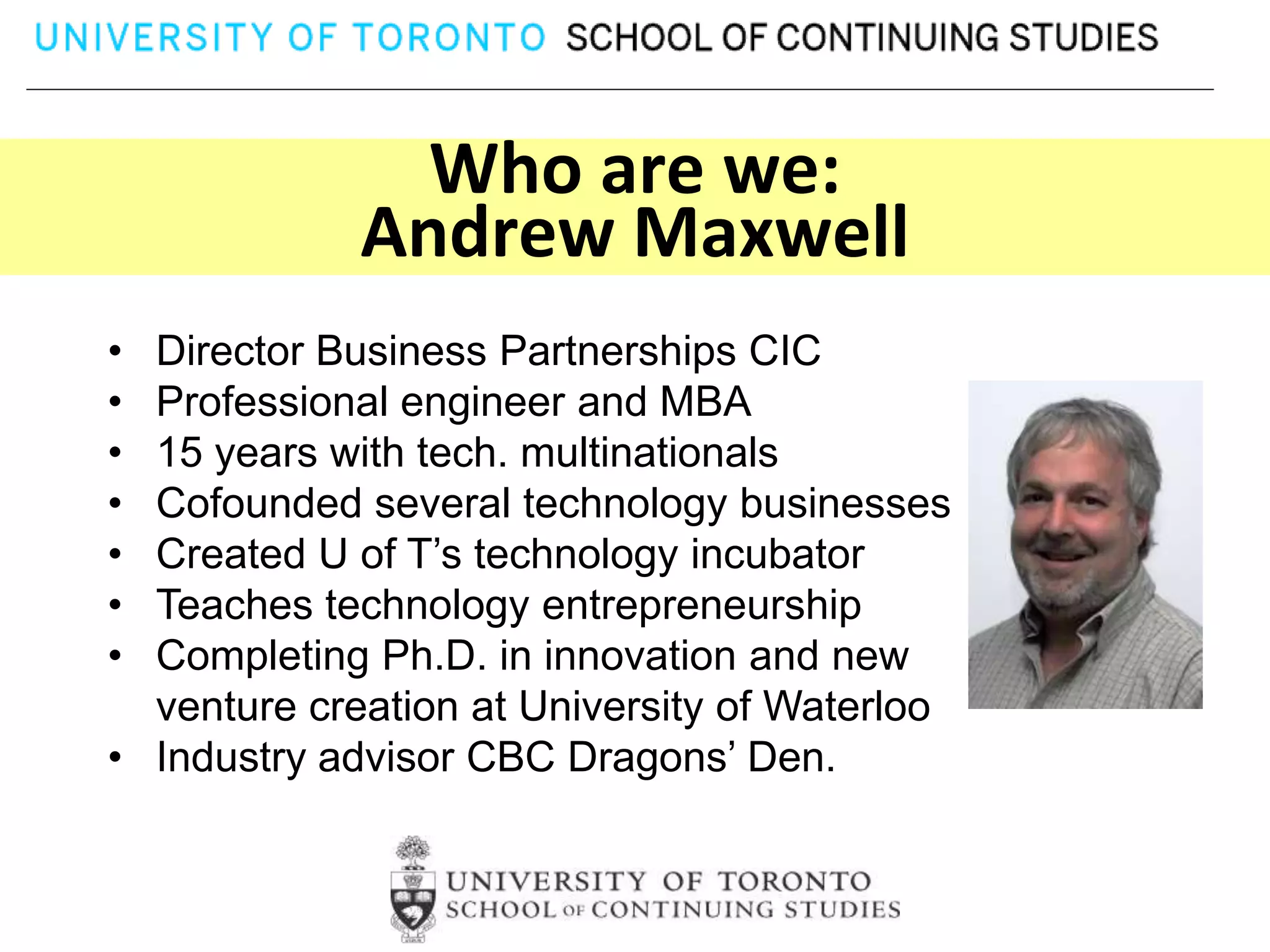 Who are we:
             Andrew Maxwell
• Director Business Partnerships CIC
• Professional engineer and MBA
• 15 years with tech. multinationals
• Cofounded several technology businesses
• Created U of T’s technology incubator
• Teaches technology entrepreneurship
• Completing Ph.D. in innovation and new
  venture creation at University of Waterloo
• Industry advisor CBC Dragons’ Den.
 