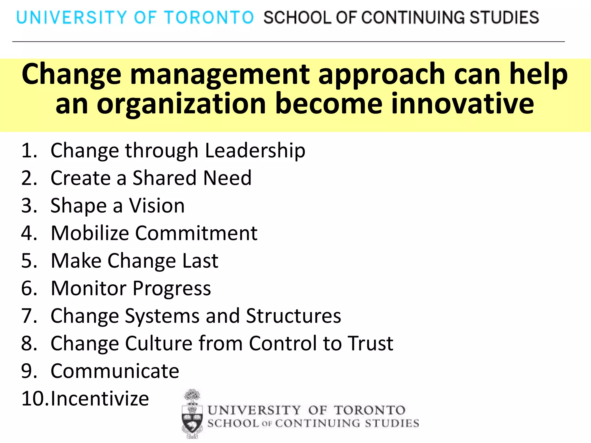 Change management approach can help
  an organization become innovative
1. Change through Leadership
2. Create a Shared Need
3. Shape a Vision
4. Mobilize Commitment
5. Make Change Last
6. Monitor Progress
7. Change Systems and Structures
8. Change Culture from Control to Trust
9. Communicate
10.Incentivize
 