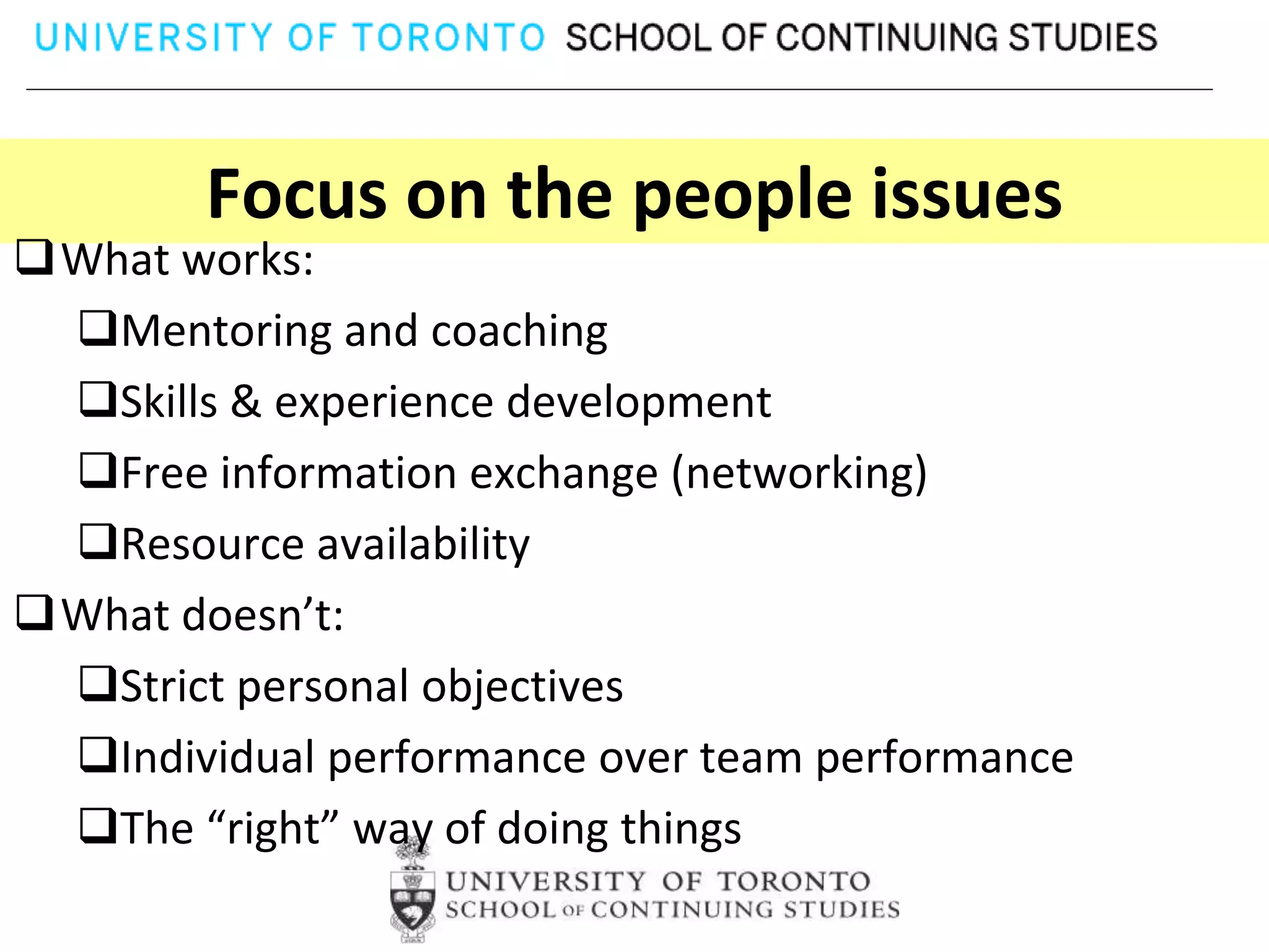 Focus on the people issues
What works:
 Mentoring and coaching
 Skills & experience development
 Free information exchange (networking)
 Resource availability
What doesn’t:
 Strict personal objectives
 Individual performance over team performance
 The “right” way of doing things
 