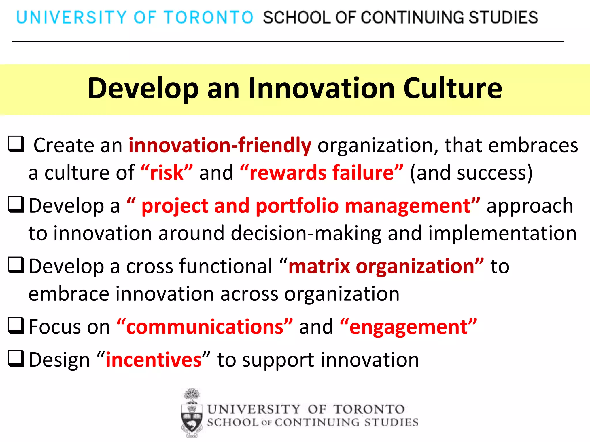 Develop an Innovation Culture
 Create an innovation-friendly organization, that embraces
 a culture of “risk” and “rewards failure” (and success)
Develop a “ project and portfolio management” approach
 to innovation around decision-making and implementation
Develop a cross functional “matrix organization” to
 embrace innovation across organization
Focus on “communications” and “engagement”
Design “incentives” to support innovation
 