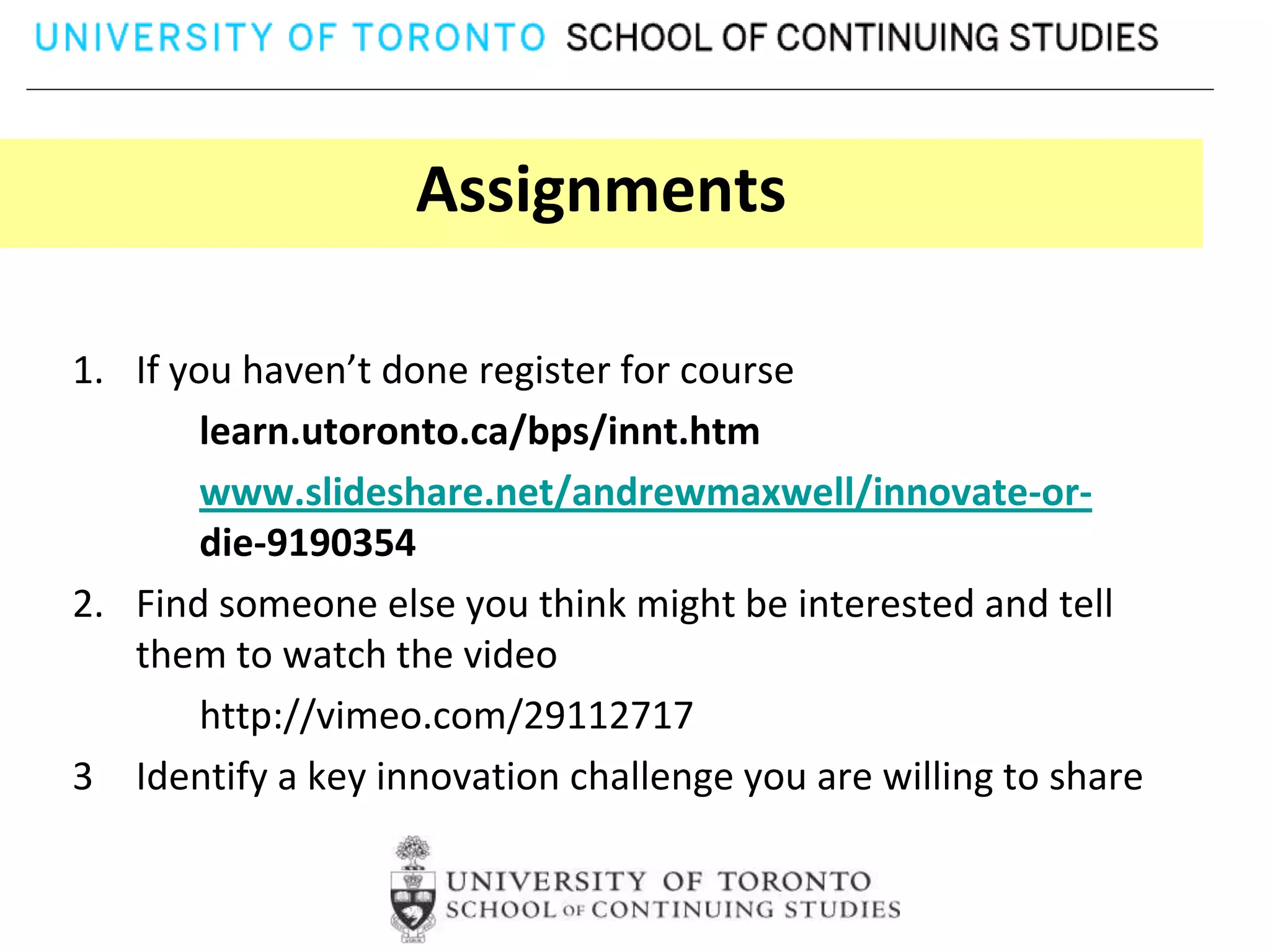 Assignments

1. If you haven’t done register for course
        learn.utoronto.ca/bps/innt.htm
        www.slideshare.net/andrewmaxwell/innovate-or-
        die-9190354
2. Find someone else you think might be interested and tell
   them to watch the video
        http://vimeo.com/29112717
3 Identify a key innovation challenge you are willing to share
 