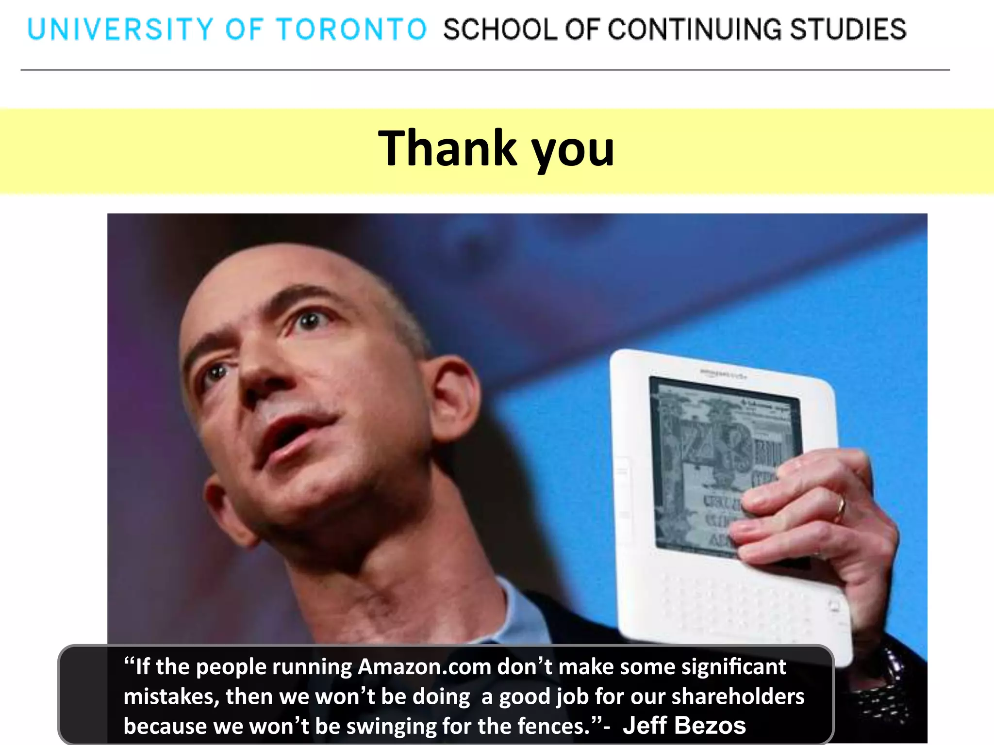 Thank you




“If the people running Amazon.com don’t make some signiﬁcant
mistakes, then we won’t be doing a good job for our shareholders
because we won’t be swinging for the fences.”- Jeff Bezos
 