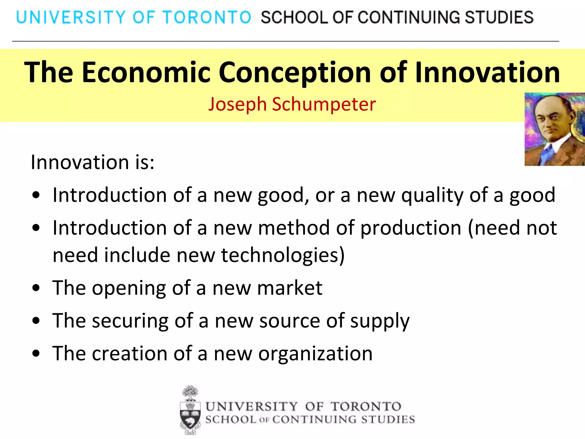 The Economic Conception of Innovation
                  Joseph Schumpeter

Innovation is:
• Introduction of a new good, or a new quality of a good
• Introduction of a new method of production (need not
  need include new technologies)
• The opening of a new market
• The securing of a new source of supply
• The creation of a new organization
 