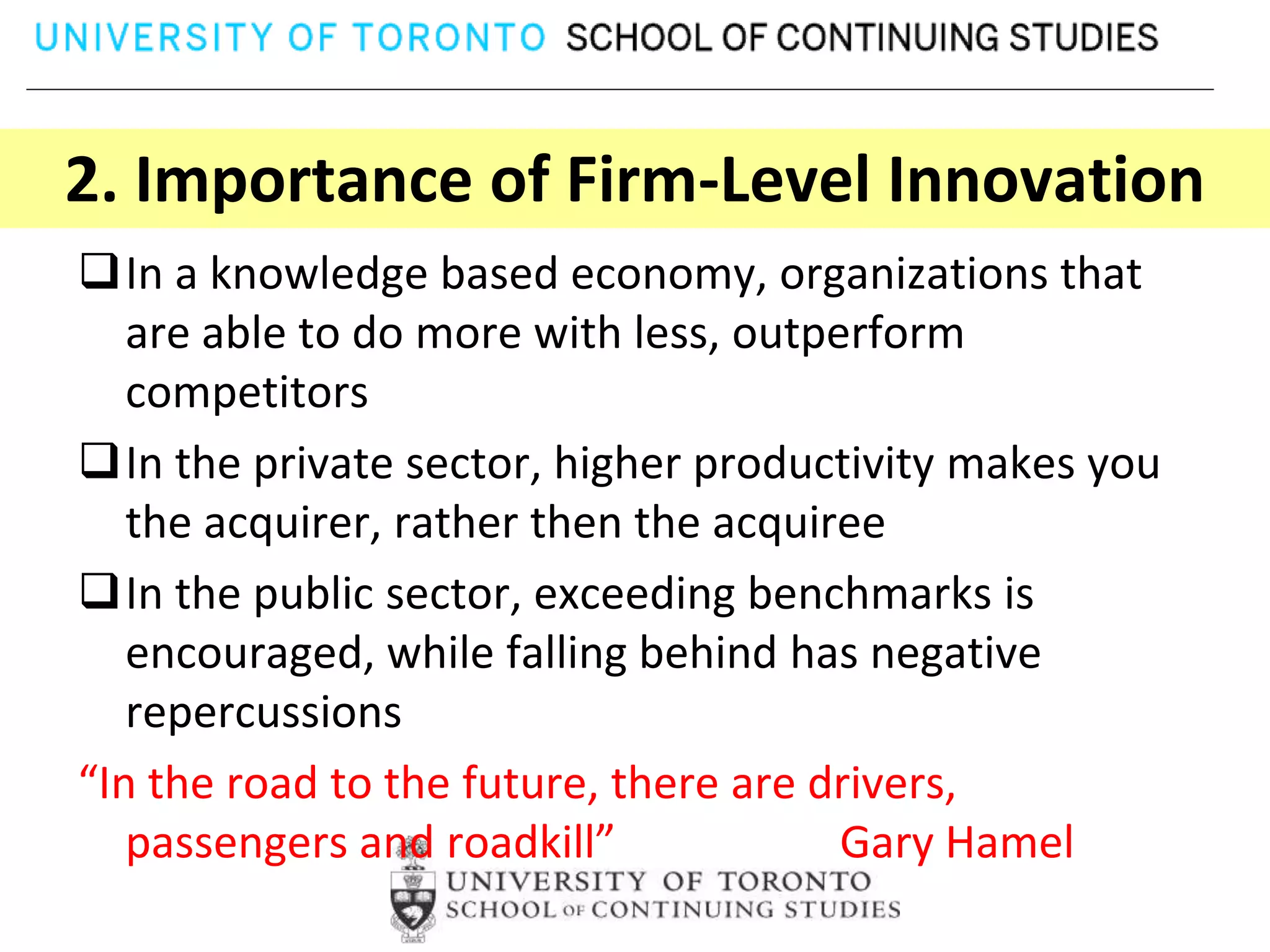 2. Importance of Firm-Level Innovation
In a knowledge based economy, organizations that
   are able to do more with less, outperform
   competitors
In the private sector, higher productivity makes you
   the acquirer, rather then the acquiree
In the public sector, exceeding benchmarks is
   encouraged, while falling behind has negative
   repercussions
“In the road to the future, there are drivers,
   passengers and roadkill”            Gary Hamel
 
