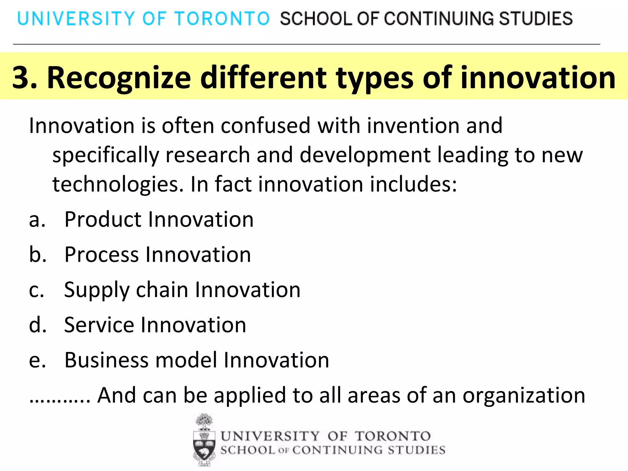 3. Recognize different types of innovation
 Innovation is often confused with invention and
   specifically research and development leading to new
   technologies. In fact innovation includes:
 a. Product Innovation
 b. Process Innovation
 c. Supply chain Innovation
 d. Service Innovation
 e. Business model Innovation
 ……….. And can be applied to all areas of an organization
 