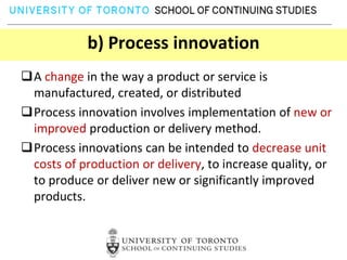 b) Process innovation
A change in the way a product or service is
 manufactured, created, or distributed
Process innovation involves implementation of new or
 improved production or delivery method.
Process innovations can be intended to decrease unit
 costs of production or delivery, to increase quality, or
 to produce or deliver new or significantly improved
 products.
 
