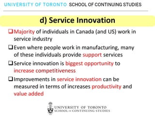 d) Service Innovation
Majority of individuals in Canada (and US) work in
 service industry
Even where people work in manufacturing, many
 of these individuals provide support services
Service innovation is biggest opportunity to
 increase competitiveness
Improvements in service innovation can be
 measured in terms of increases productivity and
 value added
 