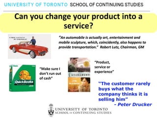 Can you change your product into a
            service?
                 “An automobile is actually art, entertainment and
                 mobile sculpture, which, coincidently, also happens to
                 provide transportation.” Robert Lutz, Chairman, GM


                                       “Product,
      “Make sure I                     service or
      don’t run out                    experience”
      of cash”
                                         “The customer rarely
                                         buys what the
                                         company thinks it is
                                         selling him”
                                                - Peter Drucker
 