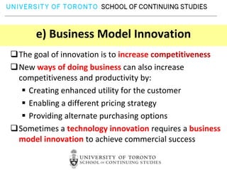 e) Business Model Innovation
The goal of innovation is to increase competitiveness
New ways of doing business can also increase
 competitiveness and productivity by:
   Creating enhanced utility for the customer
   Enabling a different pricing strategy
   Providing alternate purchasing options
Sometimes a technology innovation requires a business
 model innovation to achieve commercial success
 
