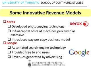 Some Innovative Revenue Models
Xerox
   Developed photocopying technology
   Initial capital costs of machines perceived as
   excessive
   Introduced pay per copy business model
Google
   Automated search-engine technology
   Provided free to end users
   Revenues generated by advertising
 