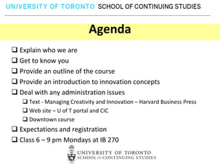 Agenda
 Explain who we are
 Get to know you
 Provide an outline of the course
 Provide an introduction to innovation concepts
 Deal with any administration issues
    Text - Managing Creativity and Innovation – Harvard Business Press
    Web site – U of T portal and CIC
    Downtown course
 Expectations and registration
 Class 6 – 9 pm Mondays at IB 270
 