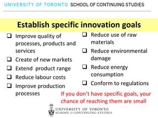 Establish specific innovation goals
 Improve quality of          Reduce use of raw
  processes, products and        materials
  services                    Reduce environmental
 Create of new markets          damage
 Extend product range        Reduce energy
 Reduce labour costs            consumption
 Improve production          Conform to regulations
  processes         If you don’t have specific goals, your
                    chance of reaching them are small
 