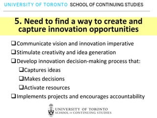 5. Need to find a way to create and
  capture innovation opportunities
Communicate vision and innovation imperative
Stimulate creativity and idea generation
Develop innovation decision-making process that:
  Captures ideas
  Makes decisions
  Activate resources
Implements projects and encourages accountability
 