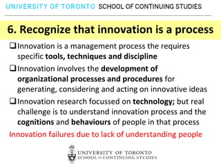 6. Recognize that innovation is a process
Innovation is a management process the requires
  specific tools, techniques and discipline
Innovation involves the development of
  organizational processes and procedures for
  generating, considering and acting on innovative ideas
Innovation research focussed on technology; but real
  challenge is to understand innovation process and the
  cognitions and behaviours of people in that process
Innovation failures due to lack of understanding people
 