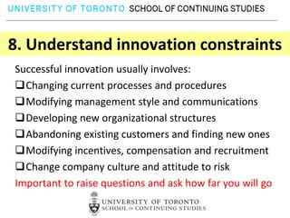 8. Understand innovation constraints
Successful innovation usually involves:
Changing current processes and procedures
Modifying management style and communications
Developing new organizational structures
Abandoning existing customers and finding new ones
Modifying incentives, compensation and recruitment
Change company culture and attitude to risk
Important to raise questions and ask how far you will go
 