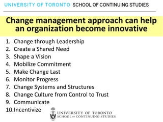 Change management approach can help
  an organization become innovative
1. Change through Leadership
2. Create a Shared Need
3. Shape a Vision
4. Mobilize Commitment
5. Make Change Last
6. Monitor Progress
7. Change Systems and Structures
8. Change Culture from Control to Trust
9. Communicate
10.Incentivize
 