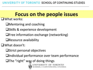 Focus on the people issues
What works:
 Mentoring and coaching
 Skills & experience development
 Free information exchange (networking)
 Resource availability
What doesn’t:
 Strict personal objectives
 Individual performance over team performance
 The “right” way of doing things
 