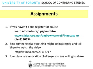 Assignments

1. If you haven’t done register for course
        learn.utoronto.ca/bps/innt.htm
        www.slideshare.net/andrewmaxwell/innovate-or-
        die-9190354
2. Find someone else you think might be interested and tell
   them to watch the video
        http://vimeo.com/29112717
3 Identify a key innovation challenge you are willing to share
 