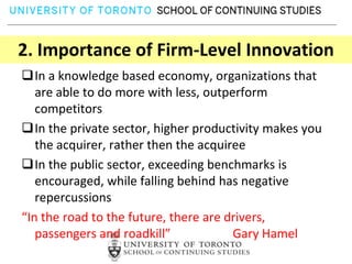 2. Importance of Firm-Level Innovation
In a knowledge based economy, organizations that
   are able to do more with less, outperform
   competitors
In the private sector, higher productivity makes you
   the acquirer, rather then the acquiree
In the public sector, exceeding benchmarks is
   encouraged, while falling behind has negative
   repercussions
“In the road to the future, there are drivers,
   passengers and roadkill”            Gary Hamel
 