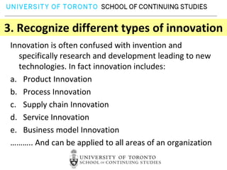 3. Recognize different types of innovation
 Innovation is often confused with invention and
   specifically research and development leading to new
   technologies. In fact innovation includes:
 a. Product Innovation
 b. Process Innovation
 c. Supply chain Innovation
 d. Service Innovation
 e. Business model Innovation
 ……….. And can be applied to all areas of an organization
 