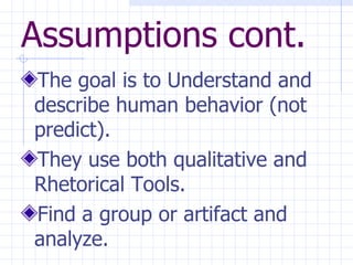 Assumptions cont. The goal is to Understand and describe human behavior (not predict). They use both qualitative and Rhetorical Tools. Find a group or artifact and analyze. 