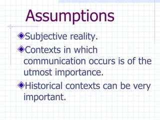 Assumptions Subjective reality. Contexts in which communication occurs is of the utmost importance.  Historical contexts can be very important. 