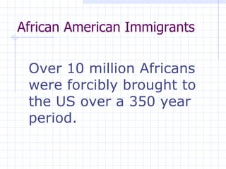 African American Immigrants  Over 10 million Africans were forcibly brought to the US over a 350 year period. 
